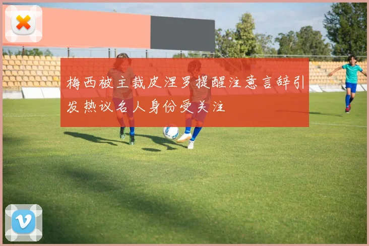 梅西被主裁皮涅罗提醒注意言辞引发热议名人身份受关注