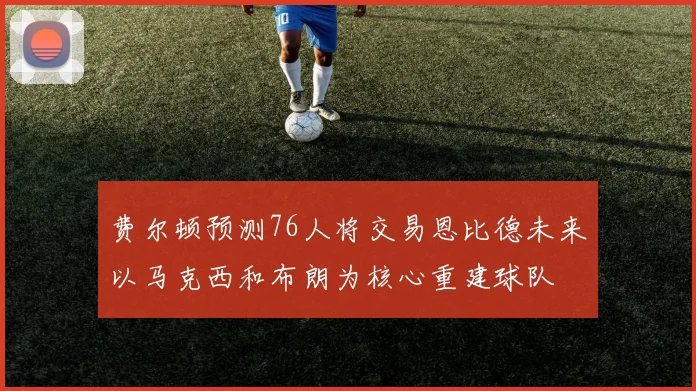 费尔顿预测76人将交易恩比德未来以马克西和布朗为核心重建球队