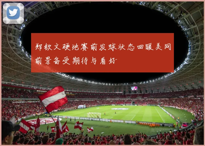 郑钦文硬地赛前发球状态回暖美网前景备受期待与看好