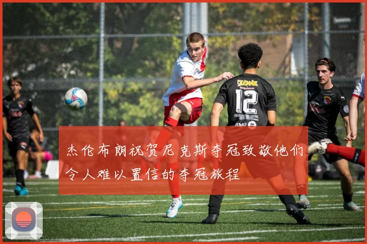 杰伦布朗祝贺尼克斯夺冠致敬他们令人难以置信的夺冠旅程