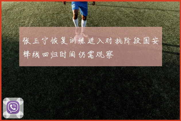 张玉宁恢复训练进入对抗阶段国安锋线回归时间仍需观察