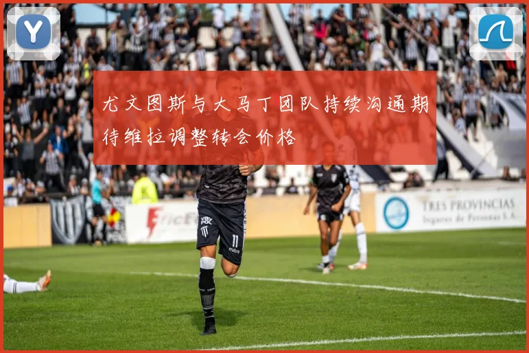 尤文图斯与大马丁团队持续沟通期待维拉调整转会价格