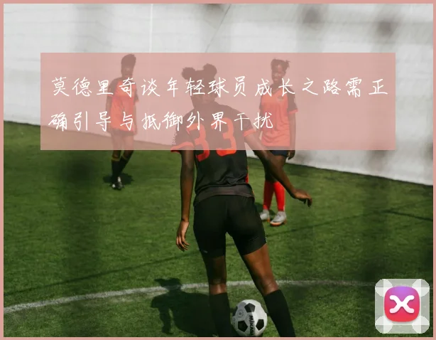 莫德里奇谈年轻球员成长之路需正确引导与抵御外界干扰