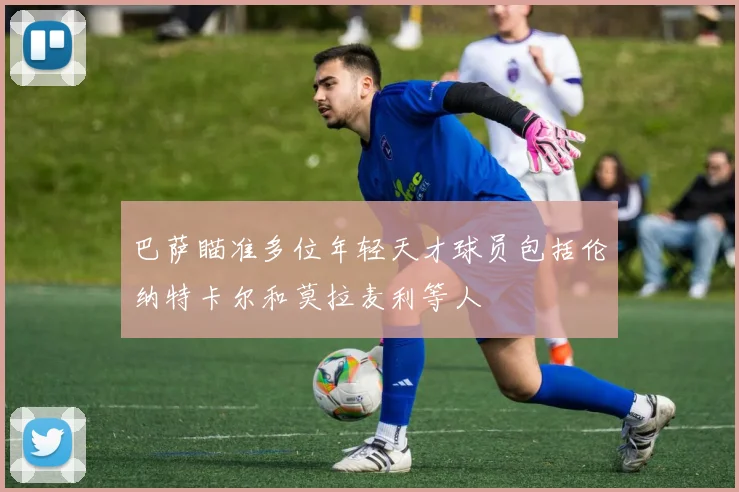 巴萨瞄准多位年轻天才球员包括伦纳特卡尔和莫拉麦利等人