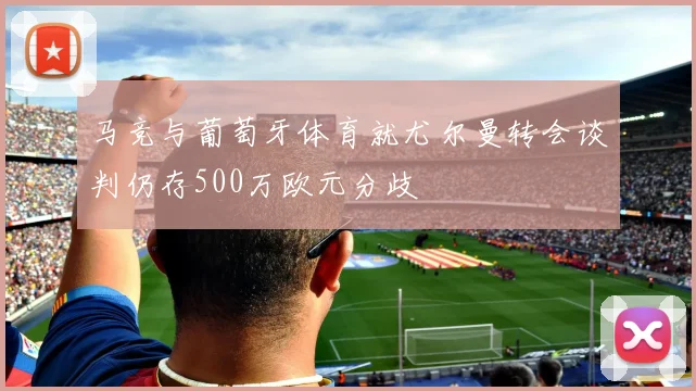 马竞与葡萄牙体育就尤尔曼转会谈判仍存500万欧元分歧
