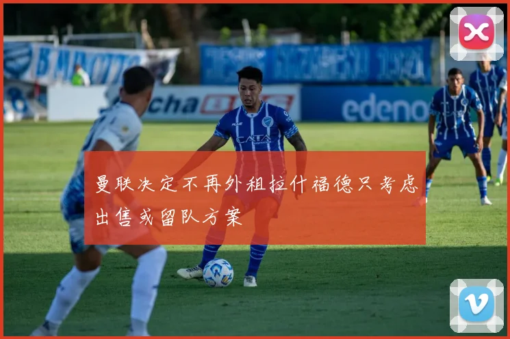 曼联决定不再外租拉什福德只考虑出售或留队方案