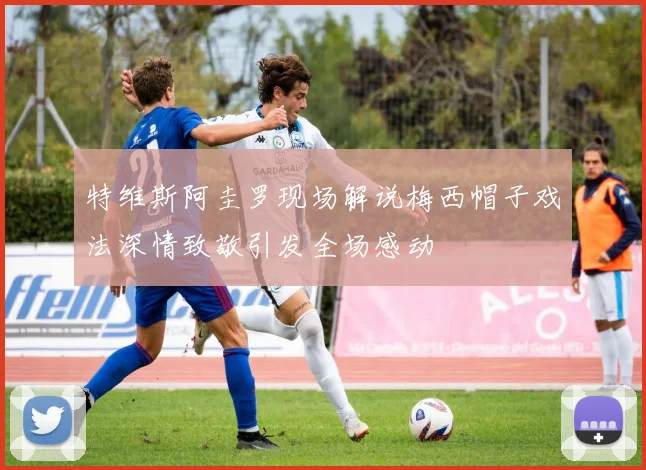 特维斯阿圭罗现场解说梅西帽子戏法深情致敬引发全场感动