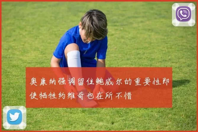 奥康纳强调留住鲍威尔的重要性即使牺牲约维奇也在所不惜