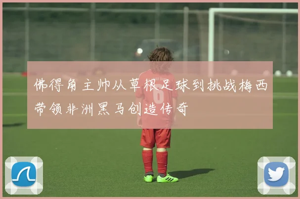 佛得角主帅从草根足球到挑战梅西带领非洲黑马创造传奇