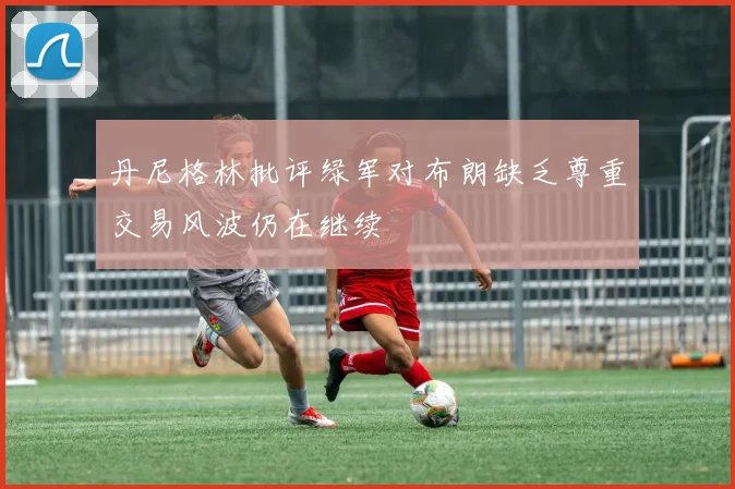 丹尼格林批评绿军对布朗缺乏尊重交易风波仍在继续
