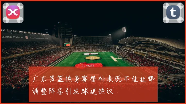广东男篮热身赛替补表现不佳杜锋调整阵容引发球迷热议