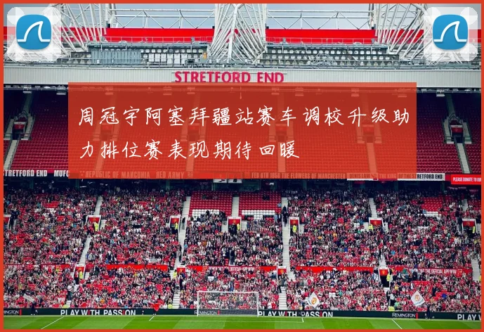 周冠宇阿塞拜疆站赛车调校升级助力排位赛表现期待回暖