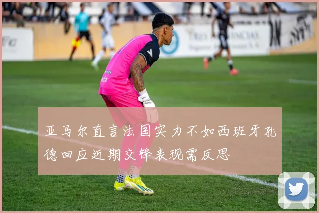 亚马尔直言法国实力不如西班牙孔德回应近期交锋表现需反思