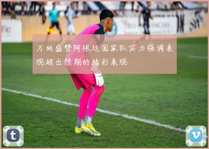 万纳盛赞阿根廷国家队实力强调表现超出预期的精彩表现
