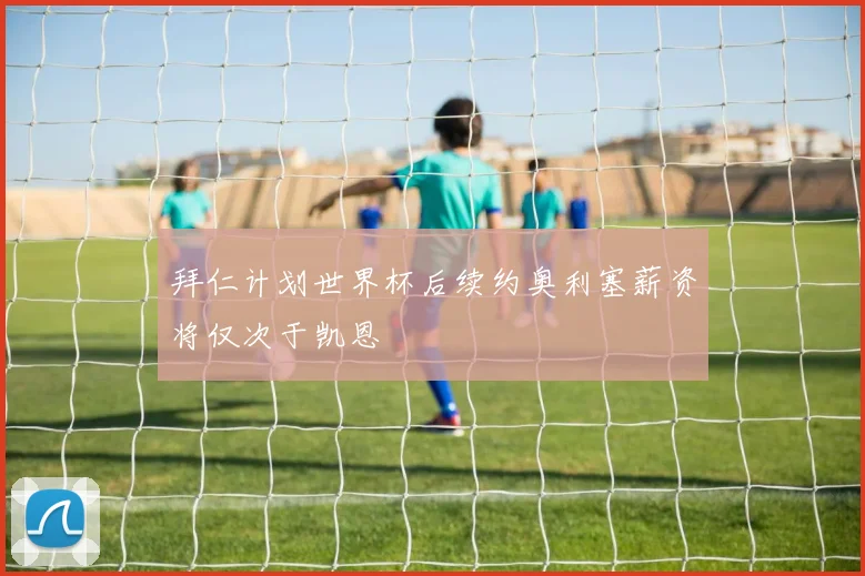 拜仁计划世界杯后续约奥利塞薪资将仅次于凯恩