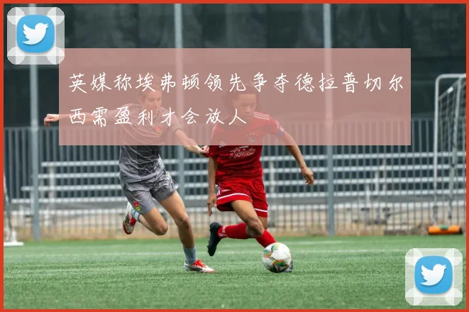 英媒称埃弗顿领先争夺德拉普切尔西需盈利才会放人