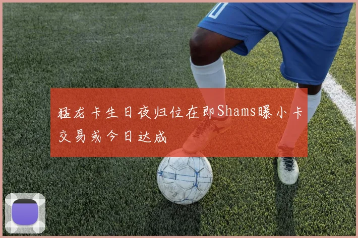 猛龙卡生日夜归位在即Shams曝小卡交易或今日达成